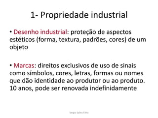 1- Propriedade industrial
• Desenho industrial: proteção de aspectos
estéticos (forma, textura, padrões, cores) de um
objeto

• Marcas: direitos exclusivos de uso de sinais
como símbolos, cores, letras, formas ou nomes
que dão identidade ao produtor ou ao produto.
10 anos, pode ser renovada indefinidamente


                     Sergio Salles Filho
 