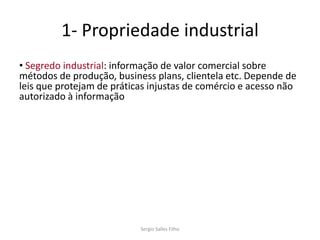 1- Propriedade industrial
• Segredo industrial: informação de valor comercial sobre
métodos de produção, business plans, clientela etc. Depende de
leis que protejam de práticas injustas de comércio e acesso não
autorizado à informação




                           Sergio Salles Filho
 