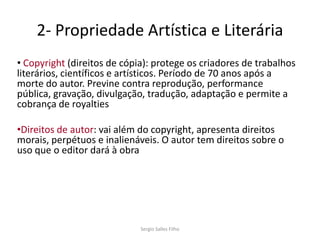 2- Propriedade Artística e Literária
• Copyright (direitos de cópia): protege os criadores de trabalhos
literários, científicos e artísticos. Período de 70 anos após a
morte do autor. Previne contra reprodução, performance
pública, gravação, divulgação, tradução, adaptação e permite a
cobrança de royalties

•Direitos de autor: vai além do copyright, apresenta direitos
morais, perpétuos e inalienáveis. O autor tem direitos sobre o
uso que o editor dará à obra




                             Sergio Salles Filho
 