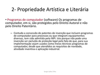 2- Propriedade Artística e Literária
• Programas de computador (software) Os programas de
computador, em si, são protegidos pelo Direito Autoral e não
pelo Direito Patentário.

   – Contudo a concessão de patentes de invenção que incluem programas
     de computador para processos ou que integram equipamentos
     diversos, tem sido admitida pelo INPI. Isto porque não pode uma
     invenção ser excluída de proteção legal pelo fato de que, para sua
     implementação sejam usados como meios técnicos programas de
     computador, desde que atendidos os requisitos de novidade,
     atividade inventiva e aplicação industrial.




                              Sergio Salles Filho
 