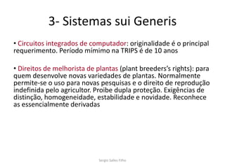 3- Sistemas sui Generis
• Circuitos integrados de computador: originalidade é o principal
requerimento. Período mímimo na TRIPS é de 10 anos

• Direitos de melhorista de plantas (plant breeders’s rights): para
quem desenvolve novas variedades de plantas. Normalmente
permite-se o uso para novas pesquisas e o direito de reprodução
indefinida pelo agricultor. Proibe dupla proteção. Exigências de
distinção, homogeneidade, estabilidade e novidade. Reconhece
as essencialmente derivadas




                             Sergio Salles Filho
 
