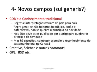4- Novos campos (sui generis?)
• CDB e o Conhecimento tradicional
  – Regras e interpretações variam de país para país
  – Regra geral: se não foi tornado público, então é
    patenteável, não se quebra o princípio da novidade
  – Nos EUA deve estar publicado por escrito para quebrar o
    princípio da novidade
  – Mas há exceções, como por exemplo o reconhecimento do
    testemunho oral no Canadá
• Creative, Science e outros commons
• GPL, BSD etc.



                        Sergio Salles Filho
 