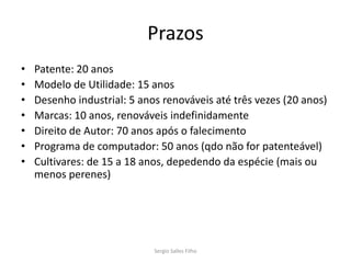 Prazos
•   Patente: 20 anos
•   Modelo de Utilidade: 15 anos
•   Desenho industrial: 5 anos renováveis até três vezes (20 anos)
•   Marcas: 10 anos, renováveis indefinidamente
•   Direito de Autor: 70 anos após o falecimento
•   Programa de computador: 50 anos (qdo não for patenteável)
•   Cultivares: de 15 a 18 anos, depedendo da espécie (mais ou
    menos perenes)




                             Sergio Salles Filho
 