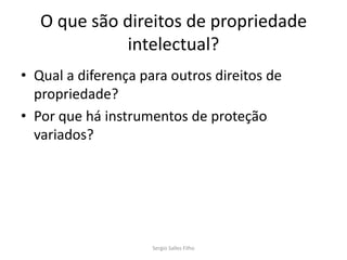 O que são direitos de propriedade
             intelectual?
• Qual a diferença para outros direitos de
  propriedade?
• Por que há instrumentos de proteção
  variados?




                     Sergio Salles Filho
 