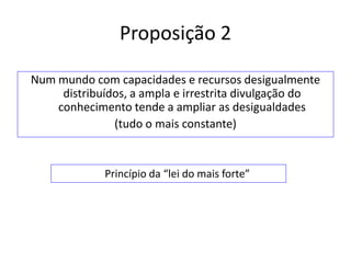 Proposição 2

Num mundo com capacidades e recursos desigualmente
     distribuídos, a ampla e irrestrita divulgação do
    conhecimento tende a ampliar as desigualdades
               (tudo o mais constante)


             Princípio da “lei do mais forte”
 