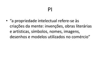 PI
• “a propriedade intelectual refere-se às
  criações da mente: invenções, obras literárias
  e artísticas, símbolos, nomes, imagens,
  desenhos e modelos utilizados no comércio”
 
