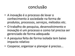 conclusão
• A inovação é o processo de levar o
  conhecimento à sociedade na forma de
  produtos, processos, serviços, métodos etc.
• O trabalho de pesquisa, desenvolvimento e
  inovação é um processo e como tal precisa ser
  gerenciado de forma adequada
• A pesquisa feita de forma isolada tem baixo
  impacto relativo
• Cooperar, organizar e planejar é preciso...
 