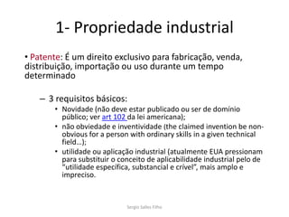 1- Propriedade industrial
• Patente: É um direito exclusivo para fabricação, venda,
distribuição, importação ou uso durante um tempo
determinado

   – 3 requisitos básicos:
       • Novidade (não deve estar publicado ou ser de domínio
         público; ver art 102 da lei americana);
       • não obviedade e inventividade (the claimed invention be non-
         obvious for a person with ordinary skills in a given technical
         field…);
       • utilidade ou aplicação industrial (atualmente EUA pressionam
         para substituir o conceito de aplicabilidade industrial pelo de
         “utilidade específica, substancial e crível”, mais amplo e
         impreciso.


                             Sergio Salles Filho
 