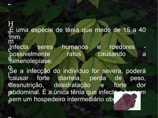 -
H
y
m
e
n
o
l
e
p
s
É uma espécie de tênia que mede de 15 a 40
mm.
Infecta seres humanos e roedores -
possivelmente ratos causando a
himenolepíase.
Se a infecção do indivíduo for severa, poderá
causar forte diarreia, perda de peso,
desnutrição, desidratação e forte dor
abdominal. É a única tênia que infecta o homem
sem um hospedeiro intermediário obrigatório
 