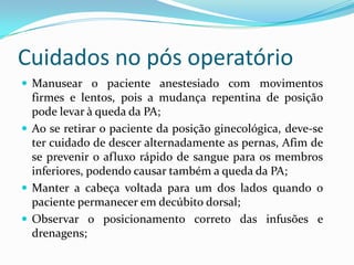 Cuidados no pós operatório
 Manusear o paciente anestesiado com movimentos
firmes e lentos, pois a mudança repentina de posição
pode levar à queda da PA;
 Ao se retirar o paciente da posição ginecológica, deve-se
ter cuidado de descer alternadamente as pernas, Afim de
se prevenir o afluxo rápido de sangue para os membros
inferiores, podendo causar também a queda da PA;
 Manter a cabeça voltada para um dos lados quando o
paciente permanecer em decúbito dorsal;
 Observar o posicionamento correto das infusões e
drenagens;
 