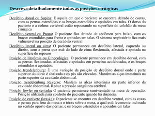 Descreva detalhadamente todas as posições cirúrgicas
Decúbito dorsal ou Supina: É aquela em que o paciente se encontra deitado de costas,
com as pernas estendidas e os braços estendidos e apoiados em talas. O dorso do
paciente e a coluna vertebral estão repousando na superfície do colchão da mesa
cirúrgica
Decúbito ventral ou Prona: O paciente fica deitado de abdômen para baixo, com os
braços estendidos para frente e apoiados em talas. O sistema respiratório fica mais
vulnerável na posição de decúbito ventral
Decúbito lateral ou sims: O paciente permanece em decúbito lateral, esquerdo ou
direito, com a perna que está do lado de cima flexionada, afastada e apoiada na
superfície de repouso
Posição de litotômia ou Ginecológica: O paciente permanece em decúbito dorsal, com
as pernas flexionadas, afastadas e apoiadas em perneiras acolchoadas, e os braços
estendidos e apoiados.
Posição trendelenburg: É uma variação da posição de decúbito dorsal onde a parte
superior do dorso é abaixada e os pés são elevados. Mantém as alças intestinais na
parte superior da cavidade abdominal.
Posição trendelenburg Reverso: Mantém as alças intestinais na parte inferior da
cavidade abdominal. Reduz a pressão sangüínea cerebral.
Posição fowler ou sentada: O paciente permanece semi-sentado na mesa de operação.
Posição utilizada para conforto do paciente quando há dispnéia.
Posição de canivete (kraske): O paciente se encontra em decúbito ventral, com as coxas
e pernas para fora da mesa e o tórax sobre a mesa, a qual está levemente inclinada
no sentido oposto das pernas, e os braços estendidos e apoiados em talas
 