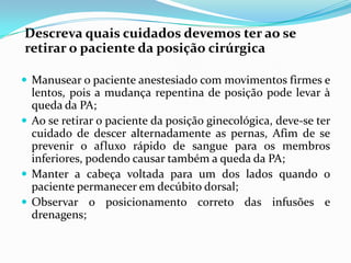 Descreva quais cuidados devemos ter ao se
retirar o paciente da posição cirúrgica
 Manusear o paciente anestesiado com movimentos firmes e
lentos, pois a mudança repentina de posição pode levar à
queda da PA;
 Ao se retirar o paciente da posição ginecológica, deve-se ter
cuidado de descer alternadamente as pernas, Afim de se
prevenir o afluxo rápido de sangue para os membros
inferiores, podendo causar também a queda da PA;
 Manter a cabeça voltada para um dos lados quando o
paciente permanecer em decúbito dorsal;
 Observar o posicionamento correto das infusões e
drenagens;
 