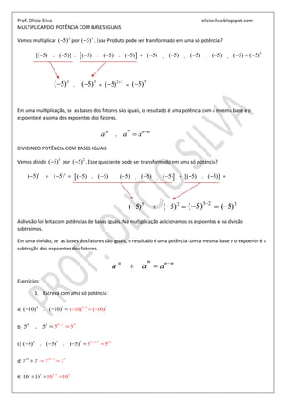 Prof. Olicio Silva oliciosilva.blogspot.com
MULTIPLICANDO POTÊNCIA COM BASES IGUAIS
Vamos multiplicar 2
( 5) por 3
( 5) . Esse Produto pode ser transformado em uma só potência?
[( 5) . ( 5)]  .  ( 5) . ( 5) . ( 5)   = ( 5) ( 5) ( 5) ( 5) ( 5). . . .      5
( 5)
2
( 5) .
3
( 5) =
2 3
( 5) 
 =
5
( 5)
Em uma multiplicação, se as bases dos fatores são iguais, o resultado é uma potência com a mesma base e o
expoente é a soma dos expoentes dos fatores.
.
mn n m
a a a 

DIVIDINDO POTÊNCIA COM BASES IGUAIS
Vamos dividir 5
( 5) por 2
( 5) . Esse quociente pode ser transformado em uma só potência?
5 2
( 5) ( 5)     ( 5) . ( 5) . ( 5) ( 5) ( 5). .     ÷ [( 5) . ( 5)]  =
5 2
( 5) ( 5)   
5 2
( 5) 
 3
( 5) 
A divisão foi feita com potências de bases iguais. Na multiplicação adicionamos os expoentes e na divisão
subtraímos.
Em uma divisão, se as bases dos fatores são iguais, o resultado é uma potência com a mesma base e o expoente é a
subtração dos expoentes dos fatores.
mn n m
a a a 
 
Exercícios:
1) Escreva com uma só potência:
a) 4 3
( 10) . ( 10)   4 3 7
( 10) ( 10)
  
b)
55 2 72
55 5. 5 
 
c) 3 3 7 13 33 7
( 5) . ( 5) . ( 5 5 5)  
   
d)
110 3 73 0
77 77 
 
e) 5 05 5 5
1 116 616 6
 
 