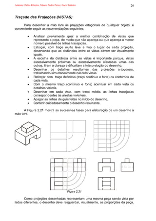 Antonio Clélio Ribeiro, Mauro Pedro Peres, Nacir Izidoro                            20


Traçado das Projeções (VISTAS)

      Para desenhar à mão livre as projeções ortogonais de qualquer objeto, é
conveniente seguir as recomendações seguintes:

           •     Analisar previamente qual a melhor combinação de vistas que
                 representa a peça, de modo que não apareça ou que apareça o menor
                 número possível de linhas tracejadas.
           •     Esboçar, com traço muito leve e fino o lugar de cada projeção,
                 observando que as distâncias entre as vistas devem ser visualmente
                 iguais.
           •     A escolha da distância entre as vistas é importante porque, vistas
                 excessivamente próximas ou excessivamente afastadas umas das
                 outras, tiram a clareza e dificultam a interpretação do desenho.
           •     Desenhar os detalhes resultantes das projeções ortogonais,
                 trabalhando simultaneamente nas três vistas.
           •     Reforçar com traço definitivo (traço contínuo e forte) os contornos de
                 cada vista.
           •     Com o mesmo traço (contínuo e forte) acentuar em cada vista os
                 detalhes visíveis.
           •     Desenhar em cada vista, com traço médio, as linhas tracejadas
                 correspondentes às arestas invisíveis.
           •     Apagar as linhas de guia feitas no início do desenho.
           •     Conferir cuidadosamente o desenho resultante.

       A Figura 2.21 mostra as sucessivas fases para elaboração de um desenho à
mão livre.
                                             .




                                                 Figura 2.21

      Como projeções desenhadas representam uma mesma peça sendo vista por
lados diferentes, o desenho deve resguardar, visualmente, as proporções da peça,
 