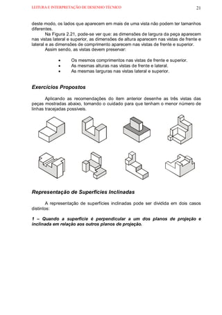 LEITURA E INTERPRETAÇÃO DE DESENHO TÉCNICO                                        21


deste modo, os lados que aparecem em mais de uma vista não podem ter tamanhos
diferentes.
        Na Figura 2.21, pode-se ver que: as dimensões de largura da peça aparecem
nas vistas lateral e superior, as dimensões de altura aparecem nas vistas de frente e
lateral e as dimensões de comprimento aparecem nas vistas de frente e superior.
        Assim sendo, as vistas devem preservar:

             •     Os mesmos comprimentos nas vistas de frente e superior.
             •     As mesmas alturas nas vistas de frente e lateral.
             •     As mesmas larguras nas vistas lateral e superior.


Exercícios Propostos

       Aplicando as recomendações do item anterior desenhe as três vistas das
peças mostradas abaixo, tomando o cuidado para que tenham o menor número de
linhas tracejadas possíveis.




Representação de Superfícies Inclinadas

        A representação de superfícies inclinadas pode ser dividida em dois casos
distintos:

1 – Quando a superfície é perpendicular a um dos planos de projeção e
inclinada em relação aos outros planos de projeção.
 