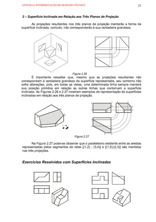 LEITURA E INTERPRETAÇÃO DE DESENHO TÉCNICO                                            23


2 – Superfície Inclinada em Relação aos Três Planos de Projeção

       As projeções resultantes nos três planos de projeção manterão a forma da
superfície inclinada, contudo, não corresponderão à sua verdadeira grandeza.




                                   .



                                       Figura 2.26
        É importante ressaltar que, mesmo que as projeções resultantes não
correspondam à verdadeira grandeza da superfície representada, seu contorno não
sofre alterações, pois, em todas as vistas, uma determinada linha sempre manterá
sua posição primitiva em relação as outras linhas que contornam a superfície
inclinada. As Figuras 2.26 e 2.27 mostram exemplos de representação de superfícies
inclinadas em relação aos três planos de projeção.

                                                                  1   2       1
                                                      2
                                                                  5               5
                           1                          3                           4
                                                              4           3

                               5
          2
                                                      2

                       4
              3
                                                      3
                                                                  1


                                                          4       5
                                        Figura 2.27

       Na Figura 2.27 pode-se observar que o paralelismo existente entre as arestas
representadas pelos segmentos de retas [(1,2) ; (3,4)] e [(1,5);(2,3)] são mantidos
nas três projeções.


Exercícios Resolvidos com Superfícies Inclinadas
 