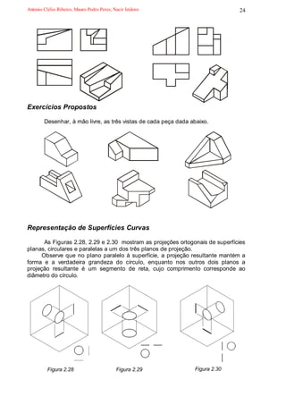 Antonio Clélio Ribeiro, Mauro Pedro Peres, Nacir Izidoro                       24




Exercícios Propostos

        Desenhar, à mão livre, as três vistas de cada peça dada abaixo.




Representação de Superfícies Curvas

       As Figuras 2.28, 2.29 e 2.30 mostram as projeções ortogonais de superfícies
planas, circulares e paralelas a um dos três planos de projeção.
      Observe que no plano paralelo à superfície, a projeção resultante mantém a
forma e a verdadeira grandeza do círculo, enquanto nos outros dois planos a
projeção resultante é um segmento de reta, cujo comprimento corresponde ao
diâmetro do círculo.




          Figura 2.28                       Figura 2.29          Figura 2.30
 