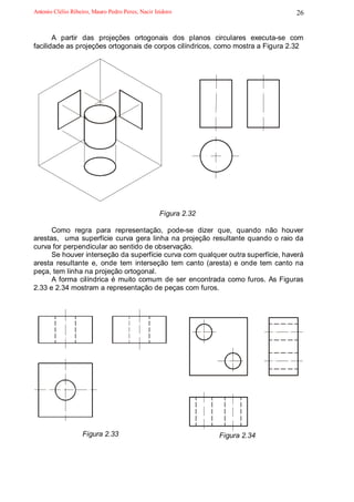 Antonio Clélio Ribeiro, Mauro Pedro Peres, Nacir Izidoro                         26


       A partir das projeções ortogonais dos planos circulares executa-se com
facilidade as projeções ortogonais de corpos cilíndricos, como mostra a Figura 2.32




                                                   Figura 2.32

      Como regra para representação, pode-se dizer que, quando não houver
arestas, uma superfície curva gera linha na projeção resultante quando o raio da
curva for perpendicular ao sentido de observação.
      Se houver interseção da superfície curva com qualquer outra superfície, haverá
aresta resultante e, onde tem interseção tem canto (aresta) e onde tem canto na
peça, tem linha na projeção ortogonal.
      A forma cilíndrica é muito comum de ser encontrada como furos. As Figuras
2.33 e 2.34 mostram a representação de peças com furos.




                   Figura 2.33                                   Figura 2.34
 