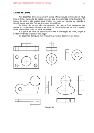 LEITURA E INTERPRETAÇÃO DE DESENHO TÉCNICO                                  27



Linhas de Centro

      Nos desenhos em que aparecem as superfícies curvas é utilizado um novo
tipo de linha, composta de traços e pontos que é denominada linha de centro. As
linhas de centro são usadas para indicar os eixos em corpos de rotação e
também para assinalar formas simétricas secundárias.
      As linhas de centro são representadas por traços finos separados por
pontos (o comprimento do traço da linha de centro deve ser de três a quatro
vezes maior que o traço da linha tracejada).
      É a partir da linha de centro que se faz a localização de furos, rasgos e
partes cilíndricas existentes nas peças.
      Os desenhos da Figura 2.35 mostram aplicações das linhas de centro.




                                  Figura 2.35
 