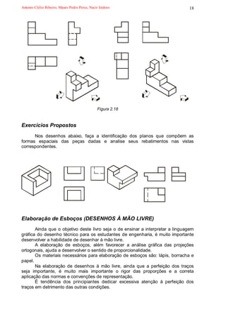 Antonio Clélio Ribeiro, Mauro Pedro Peres, Nacir Izidoro                        18




                                                Figura 2.18


Exercícios Propostos
      Nos desenhos abaixo, faça a identificação dos planos que compõem as
formas espaciais das peças dadas e analise seus rebatimentos nas vistas
correspondentes.




Elaboração de Esboços (DESENHOS À MÃO LIVRE)
       Ainda que o objetivo deste livro seja o de ensinar a interpretar a linguagem
gráfica do desenho técnico para os estudantes de engenharia, é muito importante
desenvolver a habilidade de desenhar à mão livre.
       A elaboração de esboços, além favorecer a análise gráfica das projeções
ortogonais, ajuda a desenvolver o sentido de proporcionalidade.
       Os materiais necessários para elaboração de esboços são: lápis, borracha e
papel.
       Na elaboração de desenhos à mão livre, ainda que a perfeição dos traços
seja importante, é muito mais importante o rigor das proporções e a correta
aplicação das normas e convenções de representação.
       É tendência dos principiantes dedicar excessiva atenção à perfeição dos
traços em detrimento das outras condições.
 