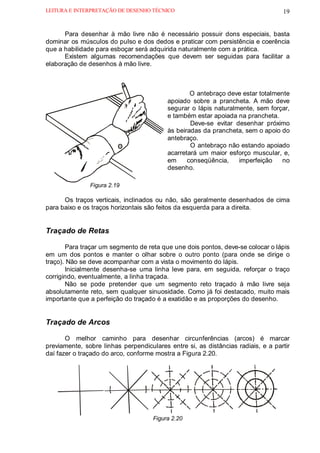 LEITURA E INTERPRETAÇÃO DE DESENHO TÉCNICO                                        19


      Para desenhar à mão livre não é necessário possuir dons especiais, basta
dominar os músculos do pulso e dos dedos e praticar com persistência e coerência
que a habilidade para esboçar será adquirida naturalmente com a prática.
      Existem algumas recomendações que devem ser seguidas para facilitar a
elaboração de desenhos à mão livre.



                                                  O antebraço deve estar totalmente
                                          apoiado sobre a prancheta. A mão deve
                                          segurar o lápis naturalmente, sem forçar,
                                          e também estar apoiada na prancheta.
                                                  Deve-se evitar desenhar próximo
                                          às beiradas da prancheta, sem o apoio do
                                          antebraço.
                                                  O antebraço não estando apoiado
                                          acarretará um maior esforço muscular, e,
                                          em     conseqüência,    imperfeição   no
                                          desenho.

               Figura 2.19

      Os traços verticais, inclinados ou não, são geralmente desenhados de cima
para baixo e os traços horizontais são feitos da esquerda para a direita.


Traçado de Retas

       Para traçar um segmento de reta que une dois pontos, deve-se colocar o lápis
em um dos pontos e manter o olhar sobre o outro ponto (para onde se dirige o
traço). Não se deve acompanhar com a vista o movimento do lápis.
       Inicialmente desenha-se uma linha leve para, em seguida, reforçar o traço
corrigindo, eventualmente, a linha traçada.
       Não se pode pretender que um segmento reto traçado à mão livre seja
absolutamente reto, sem qualquer sinuosidade. Como já foi destacado, muito mais
importante que a perfeição do traçado é a exatidão e as proporções do desenho.


Traçado de Arcos

       O melhor caminho para desenhar circunferências (arcos) é marcar
previamente, sobre linhas perpendiculares entre si, as distâncias radiais, e a partir
daí fazer o traçado do arco, conforme mostra a Figura 2.20.




                                     Figura 2.20
 