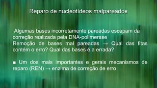 Reparo de nucleotídeos malpareadosReparo de nucleotídeos malpareados
Algumas bases incorretamente pareadas escapam da
correção realizada pela DNA-polimerase
Remoção de bases mal pareadas → Qual das fitas
contém o erro? Qual das bases é a errada?
■ Um dos mais importantes e gerais mecanismos de
reparo (REN) → enzima de correção de erro
 
