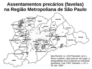BALTRUSIS, N.; D'OTTAVIANO, M.C.L.
Ricos e pobres, cada qual em seu lugar: a
desigualdade socio-espacial na metrópole
paulistana. Cad. CRH, Salvador, v. 22, n.
55, Apr. 2009 ..
Assentamentos precários (favelas)
na Região Metropoliana de São Paulo
 