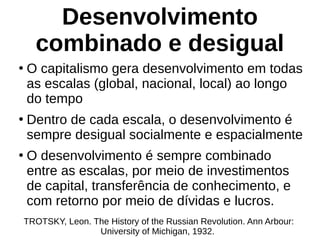 Desenvolvimento
combinado e desigual
●
O capitalismo gera desenvolvimento em todas
as escalas (global, nacional, local) ao longo
do tempo
●
Dentro de cada escala, o desenvolvimento é
sempre desigual socialmente e espacialmente
●
O desenvolvimento é sempre combinado
entre as escalas, por meio de investimentos
de capital, transferência de conhecimento, e
com retorno por meio de dívidas e lucros.
TROTSKY, Leon. The History of the Russian Revolution. Ann Arbour:
University of Michigan, 1932.
 