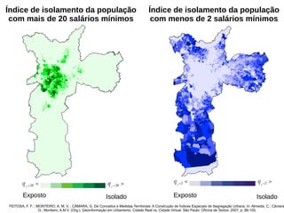 Índice de isolamento da população
com mais de 20 salários mínimos
Índice de isolamento da população
com menos de 2 salários mínimos
IsoladoExposto IsoladoExposto
FEITOSA, F. F. ; MONTEIRO, A. M. V. ; CÂMARA, G. De Conceitos a Medidas Territoriais: A Construção de Índices Espaciais de Segregação Urbana. In: Almeida, C.; Câmara
G.; Monteiro, A.M.V. (Org.). Geoinformação em Urbanismo: Cidade Real vs. Cidade Virtual. São Paulo: Oficina de Textos, 2007, p. 86-105.
 