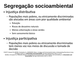 Segregação socioambiental
● Injustiça distributiva
– Populações mais pobres, ou etnicamente discriminadas
são alocadas em áreas com pior qualidade ambiental
 Poluição
 Riscos de desastres naturais
 Menos arborização e áreas verdes
 Sem saneamento básico
● Injustiça participativa
– Populações mais pobres ou etnicamente discriminadas
tem menos voz nos meios de discussão e tomada de
decisão
PICKETT, Steward TA; BOONE, Christopher G.; CADENASSO, Mary L. Ecology and Environmental Justice: Understanding Disturbance Using
Ecological Theory. In: Urbanization and Sustainability. Springer Netherlands, 2013. p. 27-47.
BOONE, Christopher G.; FRAGKIAS, Michail. Connecting environmental justice, sustainability, and vulnerability. In: Urbanization and
Sustainability. Springer Netherlands, 2013. p. 49-59.
 