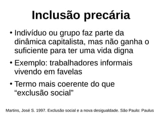 Inclusão precária
●
Indivíduo ou grupo faz parte da
dinâmica capitalista, mas não ganha o
suficiente para ter uma vida digna
●
Exemplo: trabalhadores informais
vivendo em favelas
●
Termo mais coerente do que
“exclusão social”
Martins, José S. 1997. Exclusão social e a nova desigualdade. São Paulo: Paulus
 