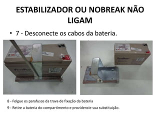 ESTABILIZADOR OU NOBREAK NÃO
LIGAM
• 7 - Desconecte os cabos da bateria.
8 - Folgue os parafusos da trava de fixação da bateria
9 - Retire a bateria do compartimento e providencie sua substituição.
 