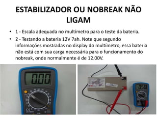 ESTABILIZADOR OU NOBREAK NÃO
LIGAM
• 1 - Escala adequada no multímetro para o teste da bateria.
• 2 - Testando a bateria 12V 7ah. Note que segundo
informações mostradas no display do multímetro, essa bateria
não está com sua carga necessária para o funcionamento do
nobreak, onde normalmente é de 12.00V.
 