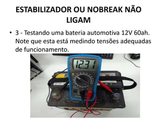 ESTABILIZADOR OU NOBREAK NÃO
LIGAM
• 3 - Testando uma bateria automotiva 12V 60ah.
Note que esta está medindo tensões adequadas
de funcionamento.
 