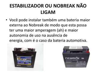 ESTABILIZADOR OU NOBREAK NÃO
LIGAM
• Você pode instalar também uma bateria maior
externa ao Nobreak de modo que esta possa
ter uma maior amperagem (ah) e maior
autonomia de uso na ausência de
energia, com é o caso da bateria automotiva.
 