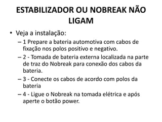 ESTABILIZADOR OU NOBREAK NÃO
LIGAM
• Veja a instalação:
– 1 Prepare a bateria automotiva com cabos de
fixação nos polos positivo e negativo.
– 2 - Tomada de bateria externa localizada na parte
de traz do Nobreak para conexão dos cabos da
bateria.
– 3 - Conecte os cabos de acordo com polos da
bateria
– 4 - Ligue o Nobreak na tomada elétrica e após
aperte o botão power.
 
