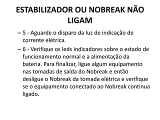 ESTABILIZADOR OU NOBREAK NÃO
LIGAM
– 5 - Aguarde o disparo da luz de indicação de
corrente elétrica.
– 6 - Verifique os leds indicadores sobre o estado de
funcionamento normal e a alimentação da
bateria. Para finalizar, ligue algum equipamento
nas tomadas de saída do Nobreak e então
desligue o Nobreak da tomada elétrica e verifique
se o equipamento conectado ao Nobreak continua
ligado.
 