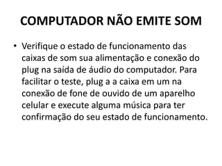 COMPUTADOR NÃO EMITE SOM
• Verifique o estado de funcionamento das
caixas de som sua alimentação e conexão do
plug na saída de áudio do computador. Para
facilitar o teste, plug a a caixa em um na
conexão de fone de ouvido de um aparelho
celular e execute alguma música para ter
confirmação do seu estado de funcionamento.
 