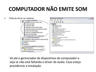 COMPUTADOR NÃO EMITE SOM
Vá até o gerenciador de dispositivos do computador e
veja se não está faltando o driver de áudio. Caso esteja
providencie a instalação.
 