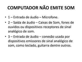 COMPUTADOR NÃO EMITE SOM
• 1 – Entrada de áudio – Microfone.
• 2 – Saída de áudio – Caixas de Som, fones de
ouvidos ou dispositivos receptores de sinal
analógico de som.
• 3 – Entrada de áudio – conexão usada por
dispositivos emissores de sinal analógico de
som, como teclado, guitarra dentre outros.
 