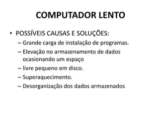 COMPUTADOR LENTO
• POSSÍVEIS CAUSAS E SOLUÇÕES:
– Grande carga de instalação de programas.
– Elevação no armazenamento de dados
ocasionando um espaço
– livre pequeno em disco.
– Superaquecimento.
– Desorganização dos dados armazenados
 