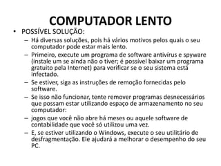 COMPUTADOR LENTO
• POSSÍVEL SOLUÇÃO:
– Há diversas soluções, pois há vários motivos pelos quais o seu
computador pode estar mais lento.
– Primeiro, execute um programa de software antivírus e spyware
(instale um se ainda não o tiver; é possível baixar um programa
gratuito pela Internet) para verificar se o seu sistema está
infectado.
– Se estiver, siga as instruções de remoção fornecidas pelo
software.
– Se isso não funcionar, tente remover programas desnecessários
que possam estar utilizando espaço de armazenamento no seu
computador:
– jogos que você não abre há meses ou aquele software de
contabilidade que você só utilizou uma vez.
– E, se estiver utilizando o Windows, execute o seu utilitário de
desfragmentação. Ele ajudará a melhorar o desempenho do seu
PC.
 