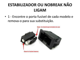 ESTABILIZADOR OU NOBREAK NÃO
LIGAM
• 1 - Encontre o porta fusível de cada modelo e
remova-o para sua substituição.
 