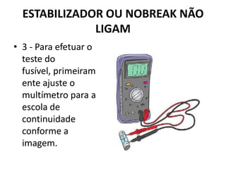 ESTABILIZADOR OU NOBREAK NÃO
LIGAM
• 3 - Para efetuar o
teste do
fusível, primeiram
ente ajuste o
multímetro para a
escola de
continuidade
conforme a
imagem.
 