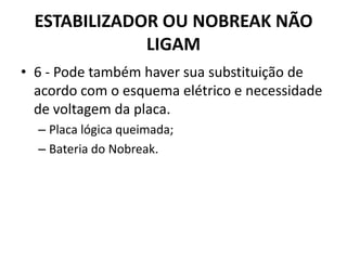 ESTABILIZADOR OU NOBREAK NÃO
LIGAM
• 6 - Pode também haver sua substituição de
acordo com o esquema elétrico e necessidade
de voltagem da placa.
– Placa lógica queimada;
– Bateria do Nobreak.
 