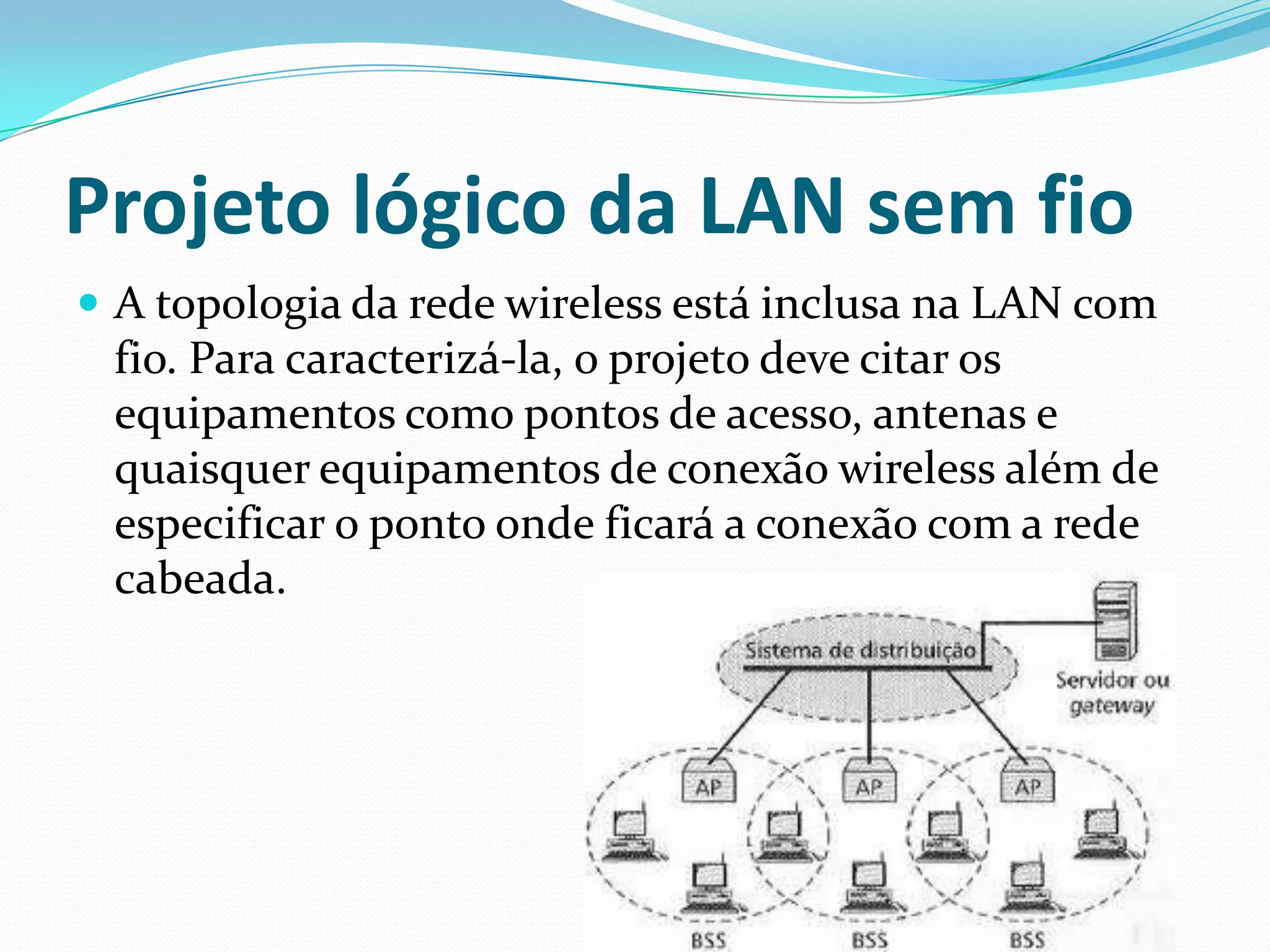 Projeto lógico da LAN sem fio
 A topologia da rede wireless está inclusa na LAN com
fio. Para caracterizá-la, o projeto deve citar os
equipamentos como pontos de acesso, antenas e
quaisquer equipamentos de conexão wireless além de
especificar o ponto onde ficará a conexão com a rede
cabeada.
 
