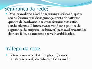 Segurança da rede;
 Deve-se avaliar o nível de segurança utilizado, quais
são as ferramentas de segurança, tanto de software
quanto de hardware, e se essas ferramentas estão
sendo eficazes. É interessante verificar a política de
segurança da empresa (se houver) para avaliar a análise
de risco feita, as ameaças e as vulnerabilidades.
Tráfego da rede
 Efetuar a medição do throughput (taxa de
transferência real) da rede com fio e sem fio.
 