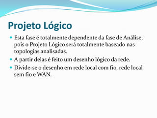 Projeto Lógico
 Esta fase é totalmente dependente da fase de Análise,
pois o Projeto Lógico será totalmente baseado nas
topologias analisadas.
 A partir delas é feito um desenho lógico da rede.
 Divide-se o desenho em rede local com fio, rede local
sem fio e WAN.
 