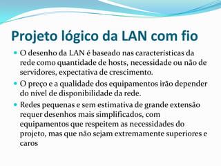 Projeto lógico da LAN com fio
 O desenho da LAN é baseado nas características da
rede como quantidade de hosts, necessidade ou não de
servidores, expectativa de crescimento.
 O preço e a qualidade dos equipamentos irão depender
do nível de disponibilidade da rede.
 Redes pequenas e sem estimativa de grande extensão
requer desenhos mais simplificados, com
equipamentos que respeitem as necessidades do
projeto, mas que não sejam extremamente superiores e
caros
 