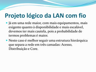 Projeto lógico da LAN com fio
 Já em uma rede maior, com mais equipamentos, mais
exigente quanto à disponibilidade e mais escalável,
devemos ter mais cautela, pois a probabilidade de
termos problemas é maior.
 Neste caso é melhor seguir uma estrutura hierárquica
que separa a rede em três camadas: Acesso,
Distribuição e Core.
 